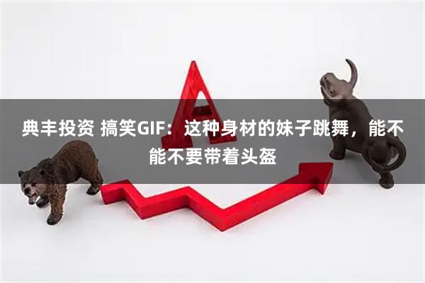 典丰投资 搞笑GIF：这种身材的妹子跳舞，能不能不要带着头盔