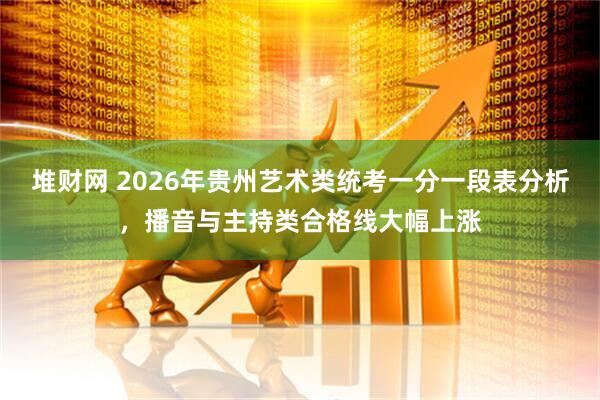 堆财网 2026年贵州艺术类统考一分一段表分析，播音与主持类合格线大幅上涨
