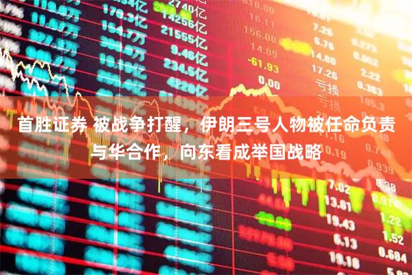 首胜证券 被战争打醒，伊朗三号人物被任命负责与华合作，向东看成举国战略