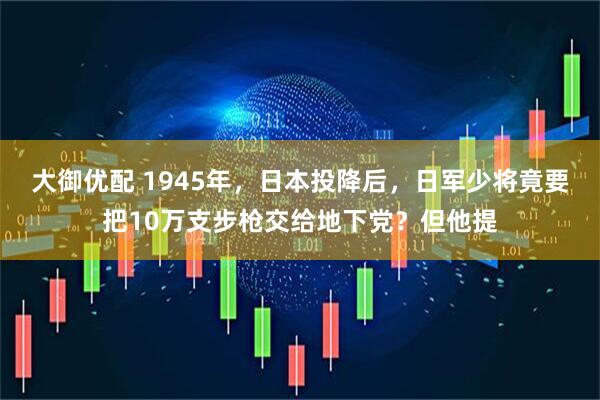 大御优配 1945年，日本投降后，日军少将竟要把10万支步枪交给地下党？但他提