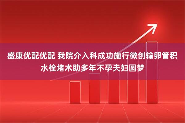 盛康优配优配 我院介入科成功施行微创输卵管积水栓堵术助多年不孕夫妇圆梦