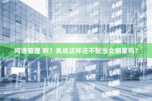 问道管理 啊？美成这样还不配当女明星吗？