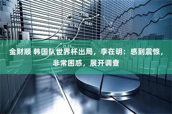 金财顺 韩国队世界杯出局，李在明：感到震惊，非常困惑，展开调查