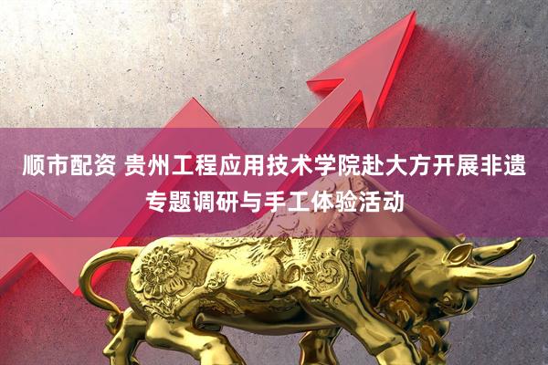 顺市配资 贵州工程应用技术学院赴大方开展非遗专题调研与手工体验活动