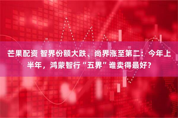 芒果配资 智界份额大跌、尚界涨至第二：今年上半年，鸿蒙智行“五界”谁卖得最好？