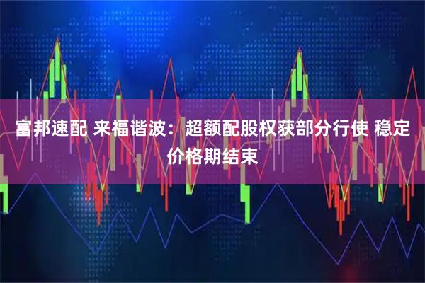 富邦速配 来福谐波：超额配股权获部分行使 稳定价格期结束
