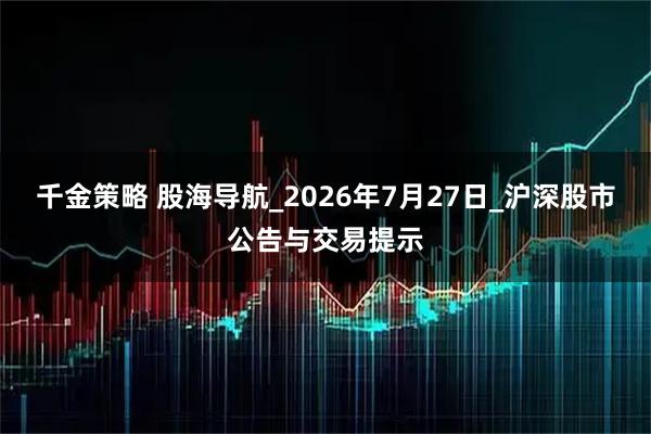 千金策略 股海导航_2026年7月27日_沪深股市公告与交易提示