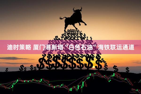 迪时策略 厦门港新增“白色石油”海铁联运通道