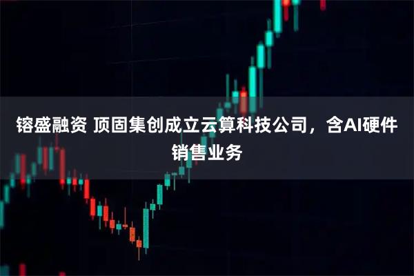 镕盛融资 顶固集创成立云算科技公司，含AI硬件销售业务
