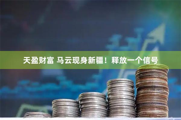 天盈财富 马云现身新疆！释放一个信号