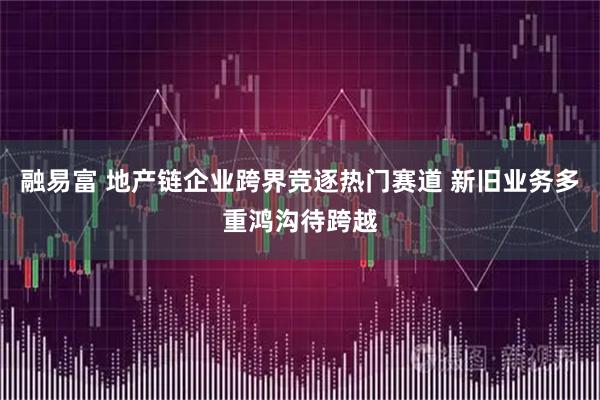 融易富 地产链企业跨界竞逐热门赛道 新旧业务多重鸿沟待跨越